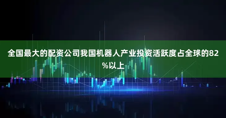 全国最大的配资公司我国机器人产业投资活跃度占全球的82%以上
