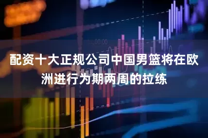 配资十大正规公司中国男篮将在欧洲进行为期两周的拉练
