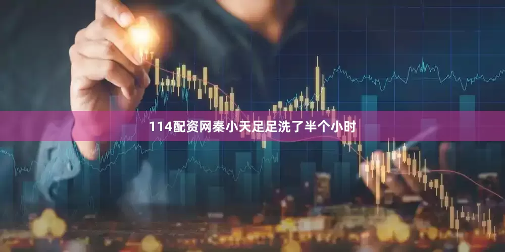 114配资网秦小天足足洗了半个小时