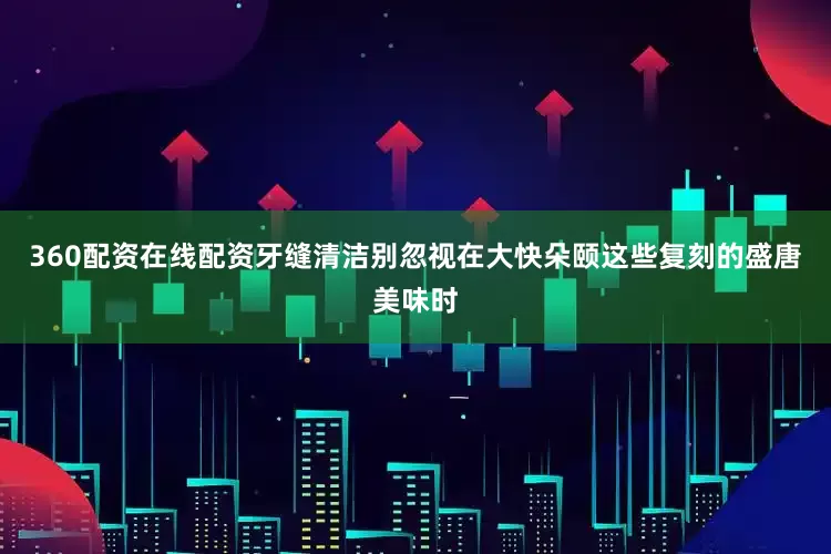 360配资在线配资牙缝清洁别忽视在大快朵颐这些复刻的盛唐美味时