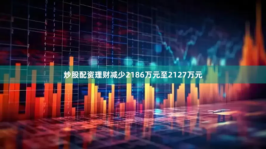 炒股配资理财减少2186万元至2127万元