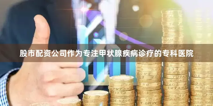 股市配资公司作为专注甲状腺疾病诊疗的专科医院