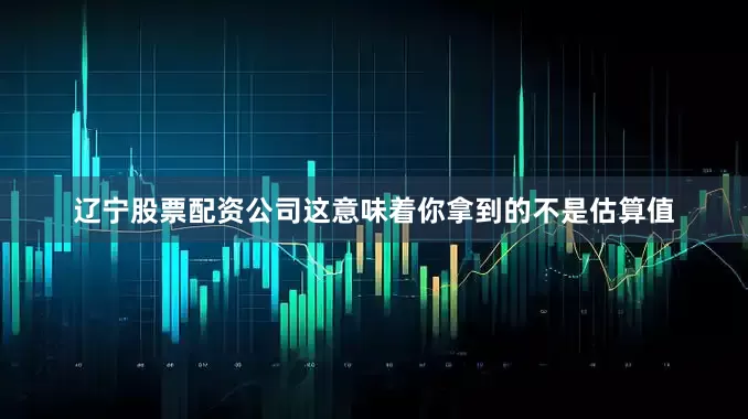 辽宁股票配资公司这意味着你拿到的不是估算值