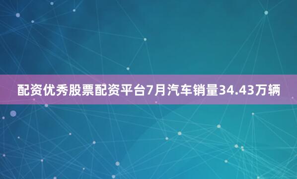 配资优秀股票配资平台7月汽车销量34.43万辆